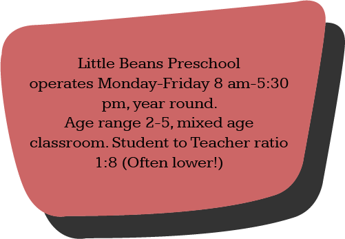 Little Beans Preschool operates Monday-Friday 8 am-5:30 pm, year round. Age range 2-5, mixed age classroom. Student to Teacher ratio 1:8 (Often lower!)
