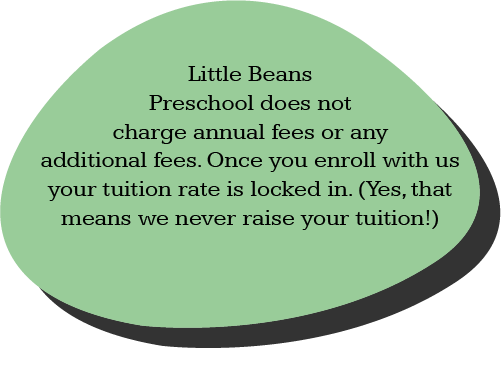 Little Beans Preschool does not charge annual fees or any additional fees. Once you enroll with us your tuition rate is locked in. (Yes, that means we never raise your tuition!)